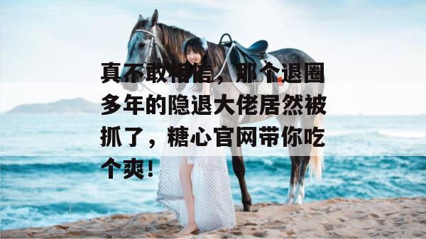 真不敢相信，那个退圈多年的隐退大佬居然被抓了，糖心官网带你吃个爽！