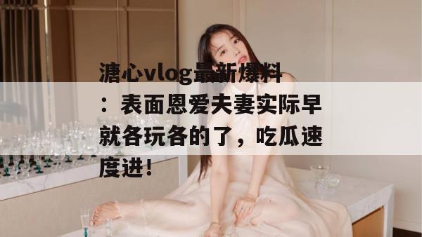 溏心vlog最新爆料:表面恩爱夫妻实际早就各玩各的了,吃瓜速度进!