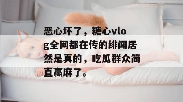 恶心坏了，糖心vlog全网都在传的绯闻居然是真的，吃瓜群众简直赢麻了。