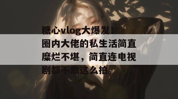 糖心vlog大爆发!圈内大佬的私生活简直糜烂不堪,简直连电视剧都不敢这么拍。